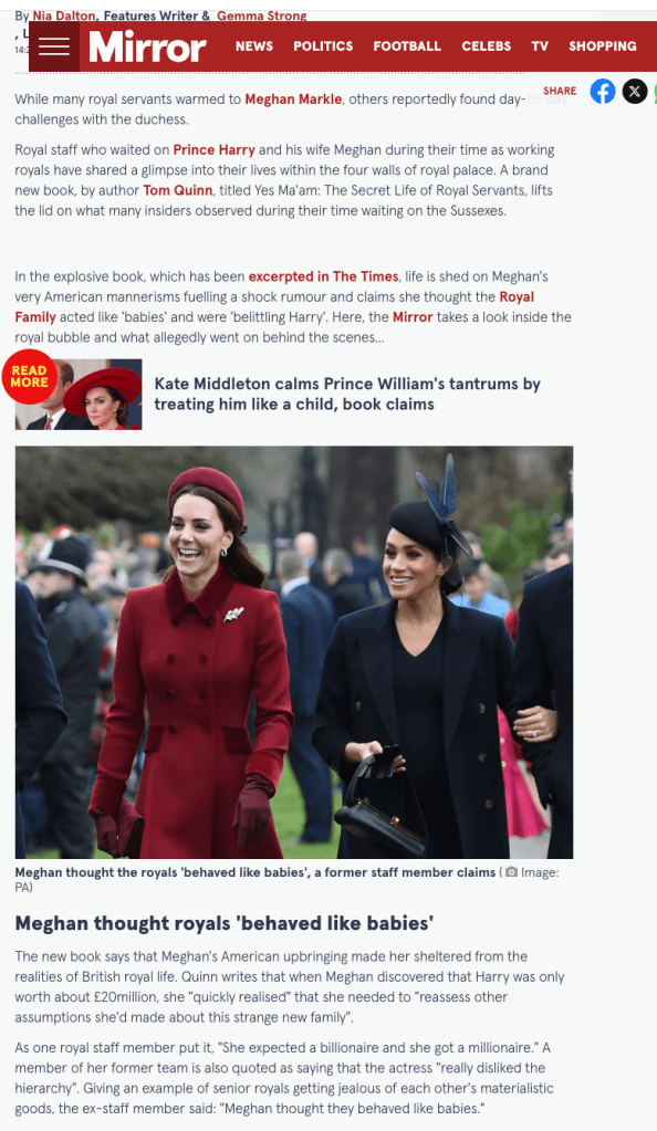 A new book by royal author Tom Quinn, *Yes Ma’am: The Secret Life of Royal Servants*, offers insights from staff who worked with Meghan Markle and Prince Harry during their time as working royals. The book, excerpted in *The Times*, claims that Meghan’s American mannerisms and independent nature caused friction within the royal household, despite an initially warm reception from the family.

According to the book, Meghan struggled with the British royal hierarchy, finding it frustrating and outdated. She was reportedly surprised that Prince Harry was worth around £20 million instead of being a billionaire, as she had assumed. A former staff member claimed that Meghan believed the royal family “behaved like babies” and that they were belittling Harry. Additionally, she found it difficult to adapt to the structured nature of palace life and initially approached meetings with staff as if she were in charge, rather than following traditional royal protocol.

Meghan was also allegedly disappointed by the couple’s first royal residence, Nottingham Cottage. She reportedly saw the modest two-bedroom home as a reflection of how the family diminished Harry’s importance. This sentiment was echoed by Harry in his memoir *Spare*, where he admitted feeling “embarrassed” showing Meghan the small home, especially in contrast to Prince William and Kate Middleton’s larger residence within Kensington Palace.

One of the biggest cultural clashes came from Meghan’s warm and affectionate nature, which was at odds with the more reserved British royal family. The book claims that her hugs and cheek kisses made Prince William uncomfortable and even led to gossip among staff that she was flirting with him, though this was dismissed as a misunderstanding. Kate, William, and King Charles were reportedly uneasy with Meghan’s frequent physical gestures, and Meghan was said to have been “hurt” by their reactions.

Despite later tensions, Meghan was initially well received. William and Kate were reportedly excited to welcome her into the family and even shared a lighthearted moment in which she and William danced together in a parody of a 1950s jive. The Queen also played a key role in integrating Meghan into royal life, personally inviting her to an official event before her wedding—an unusual move that signaled the monarch’s desire for Meghan to be embraced by the family.

Palace staff reportedly gave Meghan several nicknames during her time as a working royal. Among them were “Duchess of Difficult,” due to her high expectations, and “Mystic Meg,” referencing her modern and progressive views. King Charles had his own moniker for her—“Tungsten”—a nod to the metal’s strength and durability, which he believed reflected Meghan’s personality.

Meghan has previously spoken about her surprise at how the royal family maintained formality even in private settings. In the Sussexes’ Netflix documentary, she recalled realizing that the public-facing decorum extended behind closed doors. Both she and Harry have mentioned that William and Kate found her love of hugging unusual, further highlighting the cultural divide that played a role in the tensions that developed.

*Yes Ma’am: The Secret Life of Royal Servants* is set for release on February 18, 2025, and promises further behind-the-scenes revelations about the experiences of royal staff.

