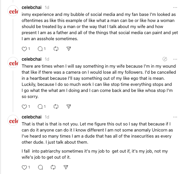 inmy experience and my bubble of social media and my fan base I'm looked as oftentimes as like this example of like what a man can be or like how a woman should be treated by a man or the way that I talk about my wife and how present I am as a father and all of the things that social media can paint and yet I am an assshole sometimes.
celebchai
1d
There are times when I will say something in my wife because I'm in my wound that like if there was a camera on I would lose all my followers. I'd be cancelled in a heartbeat because I'll say something out of my like ego that is mean. Luckily, because I do so much work I can like stop time everything stops and I go what the what am I doing and I can come back and be like whoa stop I'm so sorry.
celebchai
1d
That is that is that is not you. Let me figure this out so I say that because if I can do it anyone can do it I know different I am not some anomaly Unicorn as I've heard so many times I am a dude that has all of the insecurities as every other dude. I just talk about them.
I fall  into patriarchy sometimes it's my job to  get out if, it's my job, not my wife's job to get out of it.
